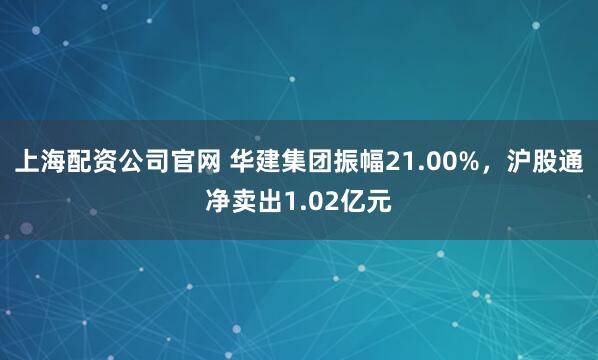 上海配资公司官网 华建集团振幅21.00%,沪股通净卖出1.02亿元