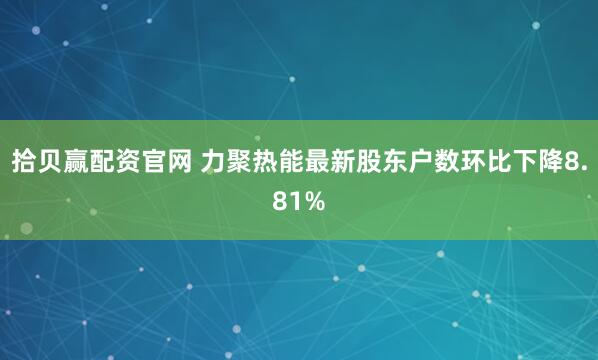 拾贝赢配资官网 力聚热能最新股东户数环比下降8.81%