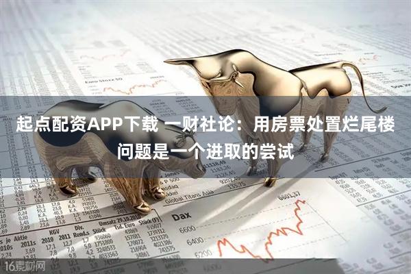 起点配资APP下载 一财社论：用房票处置烂尾楼问题是一个进取的尝试
