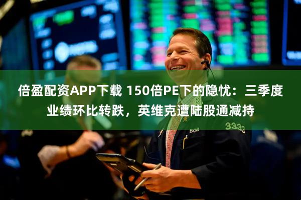 倍盈配资APP下载 150倍PE下的隐忧：三季度业绩环比转跌，英维克遭陆股通减持