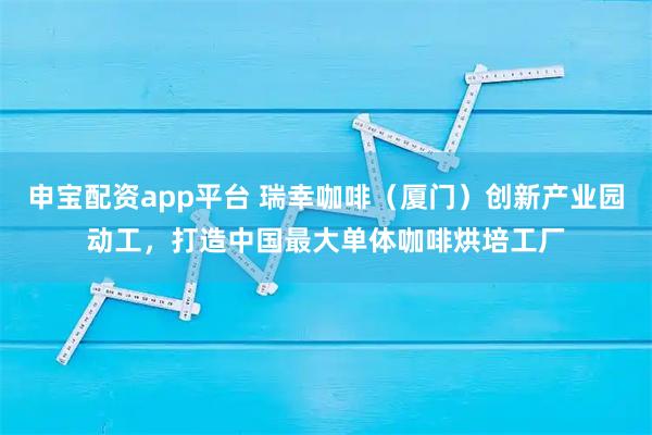 申宝配资app平台 瑞幸咖啡（厦门）创新产业园动工，打造中国最大单体咖啡烘培工厂