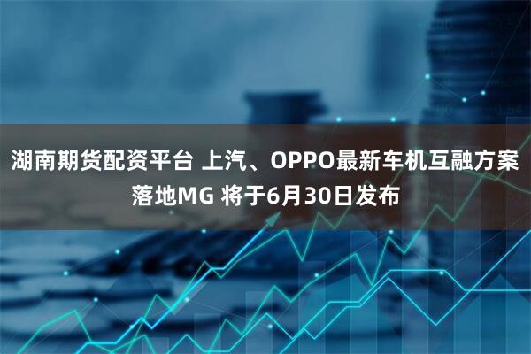 湖南期货配资平台 上汽、OPPO最新车机互融方案落地MG 将于6月30日发布