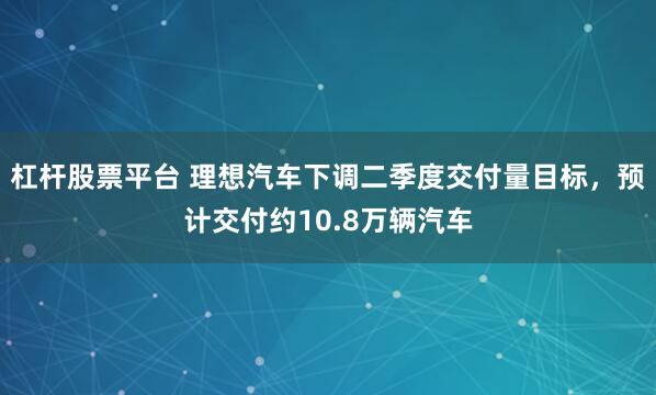 杠杆股票平台 理想汽车下调二季度交付量目标，预计交付约10.8万辆汽车