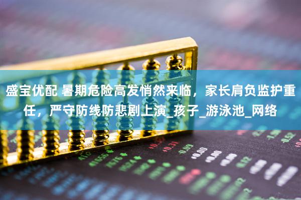 盛宝优配 暑期危险高发悄然来临，家长肩负监护重任，严守防线防悲剧上演_孩子_游泳池_网络
