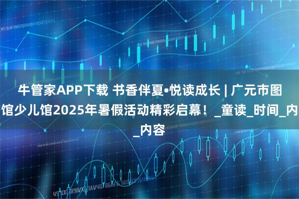 牛管家APP下载 书香伴夏•悦读成长 | 广元市图书馆少儿馆2025年暑假活动精彩启幕！_童读_时间_内容