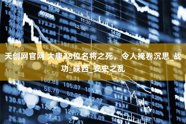 天创网官网 大唐28位名将之死，令人掩卷沉思_战功_陕西_安史之乱
