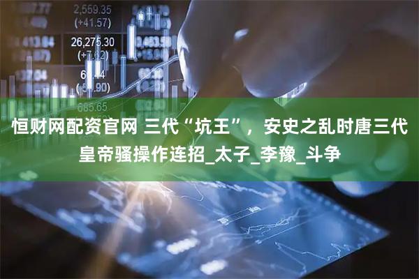 恒财网配资官网 三代“坑王”，安史之乱时唐三代皇帝骚操作连招_太子_李豫_斗争
