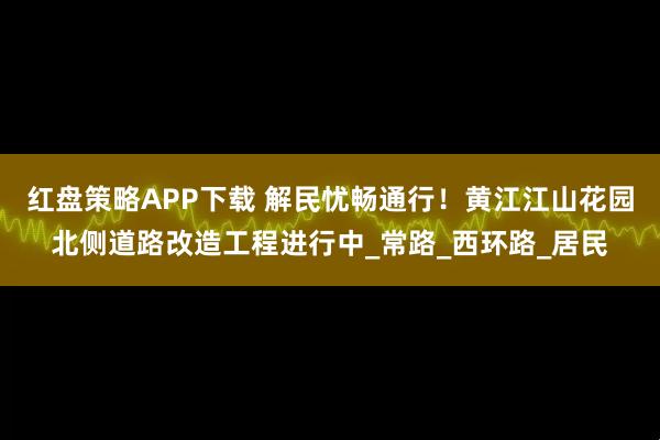 红盘策略APP下载 解民忧畅通行！黄江江山花园北侧道路改造工程进行中_常路_西环路_居民
