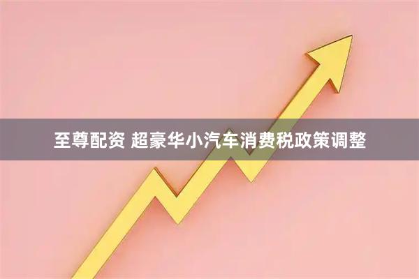 至尊配资 超豪华小汽车消费税政策调整