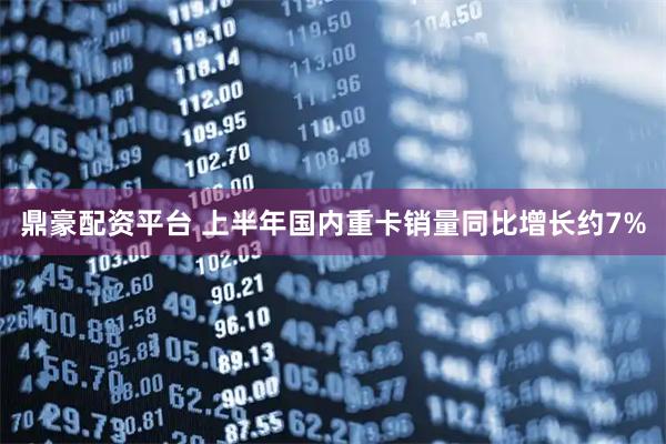 鼎豪配资平台 上半年国内重卡销量同比增长约7%