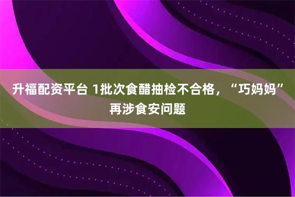 升福配资平台 1批次食醋抽检不合格，“巧妈妈”再涉食安问题