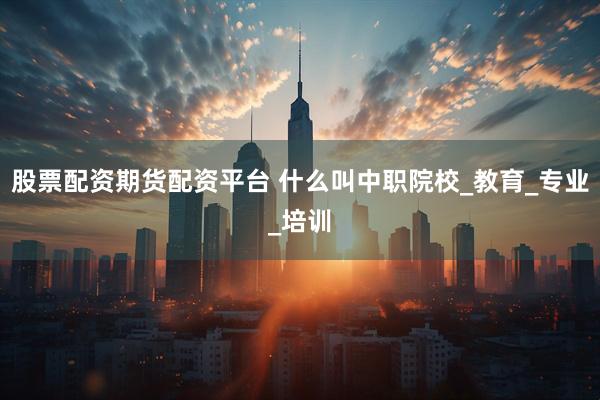 股票配资期货配资平台 什么叫中职院校_教育_专业_培训