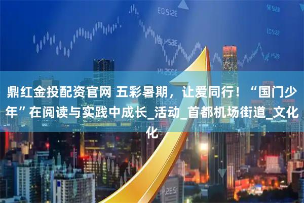 鼎红金投配资官网 五彩暑期，让爱同行！“国门少年”在阅读与实践中成长_活动_首都机场街道_文化