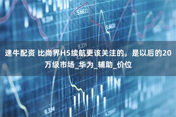 速牛配资 比尚界H5续航更该关注的，是以后的20万级市场_华为_辅助_价位