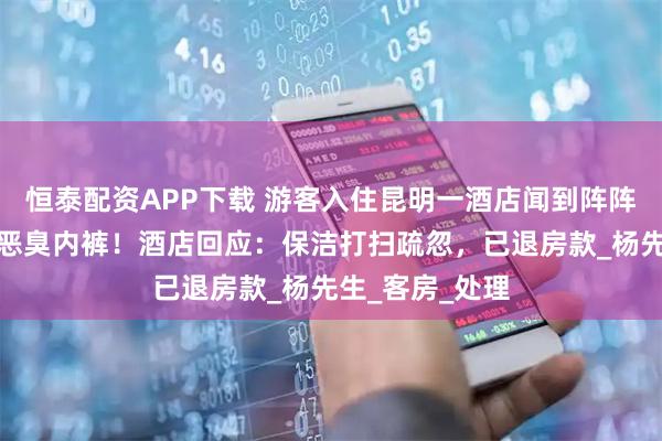 恒泰配资APP下载 游客入住昆明一酒店闻到阵阵异味，竟发现恶臭内裤！酒店回应：保洁打扫疏忽，已退房款_杨先生_客房_处理