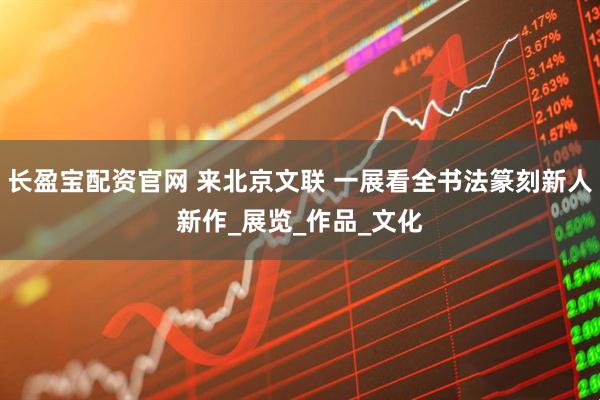 长盈宝配资官网 来北京文联 一展看全书法篆刻新人新作_展览_作品_文化