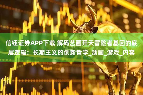 信钰证券APP下载 解码艺画开天冒险者基因的底层逻辑：长期主义的创新哲学_动画_游戏_内容