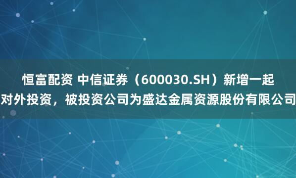 恒富配资 中信证券（600030.SH）新增一起对外投资，被投资公司为盛达金属资源股份有限公司