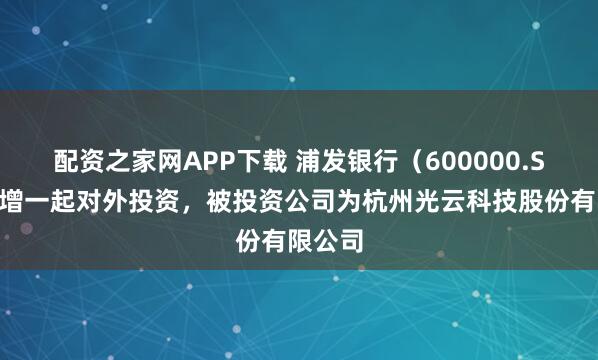 配资之家网APP下载 浦发银行（600000.SH）新增一起对外投资，被投资公司为杭州光云科技股份有限公司