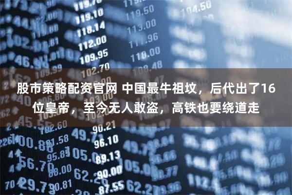 股市策略配资官网 中国最牛祖坟，后代出了16位皇帝，至今无人敢盗，高铁也要绕道走
