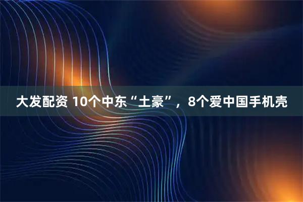 大发配资 10个中东“土豪”，8个爱中国手机壳