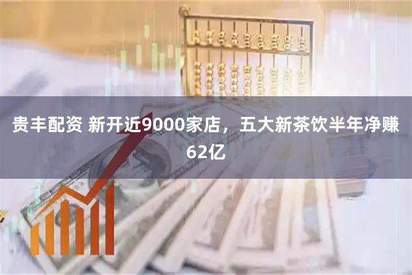 贵丰配资 新开近9000家店，五大新茶饮半年净赚62亿