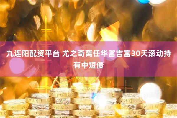 九连阳配资平台 尤之奇离任华富吉富30天滚动持有中短债