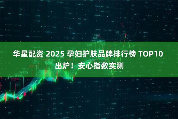华星配资 2025 孕妇护肤品牌排行榜 TOP10 出炉！安心指数实测
