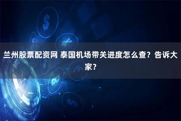 兰州股票配资网 泰国机场带关进度怎么查？告诉大家？