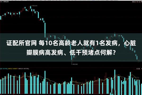 证配所官网 每10名高龄老人就有1名发病，心脏瓣膜病高发病、低干预堵点何解？