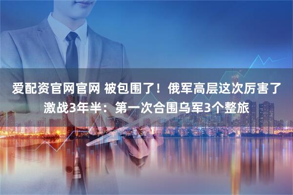 爱配资官网官网 被包围了！俄军高层这次厉害了激战3年半：第一次合围乌军3个整旅