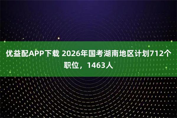 优益配APP下载 2026年国考湖南地区计划712个职位，1463人