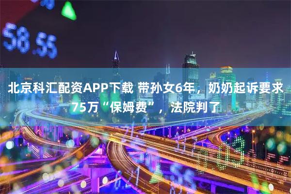 北京科汇配资APP下载 带孙女6年，奶奶起诉要求75万“保姆费”，法院判了