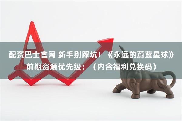 配资巴士官网 新手别踩坑！《永远的蔚蓝星球》前期资源优先级：（内含福利兑换码）