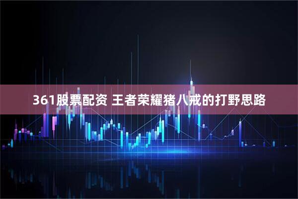 361股票配资 王者荣耀猪八戒的打野思路