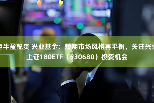 巨牛盈配资 兴业基金：短期市场风格再平衡，关注兴业上证180ETF（530680）投资机会