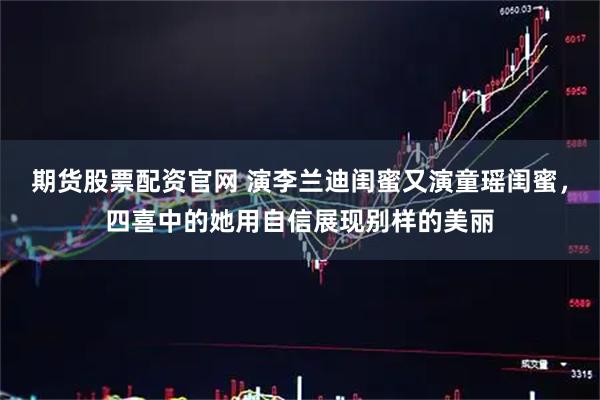 期货股票配资官网 演李兰迪闺蜜又演童瑶闺蜜，四喜中的她用自信展现别样的美丽