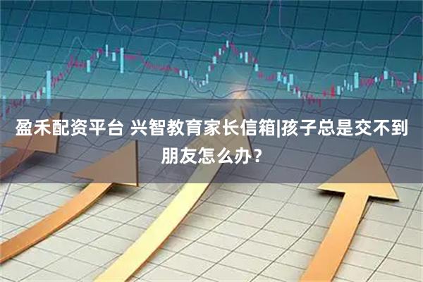 盈禾配资平台 兴智教育家长信箱|孩子总是交不到朋友怎么办？