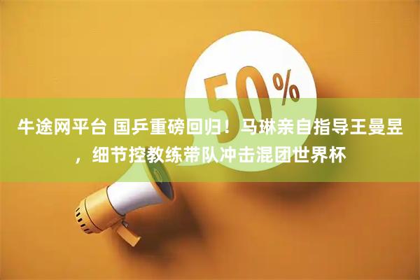 牛途网平台 国乒重磅回归！马琳亲自指导王曼昱，细节控教练带队冲击混团世界杯