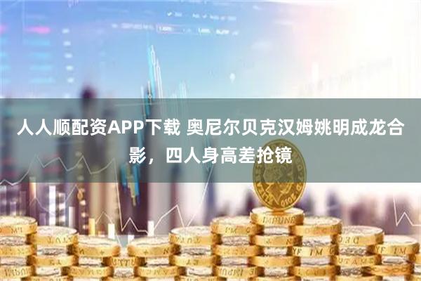 人人顺配资APP下载 奥尼尔贝克汉姆姚明成龙合影，四人身高差抢镜