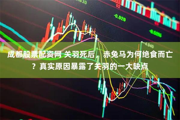 成都股票配资网 关羽死后，赤兔马为何绝食而亡？真实原因暴露了关羽的一大缺点
