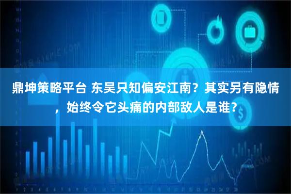 鼎坤策略平台 东吴只知偏安江南？其实另有隐情，始终令它头痛的内部敌人是谁？