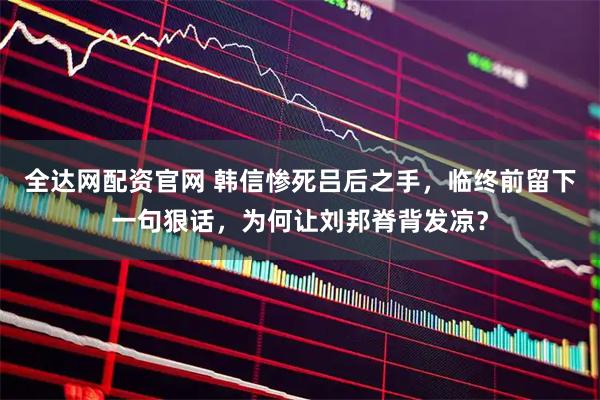 全达网配资官网 韩信惨死吕后之手，临终前留下一句狠话，为何让刘邦脊背发凉？
