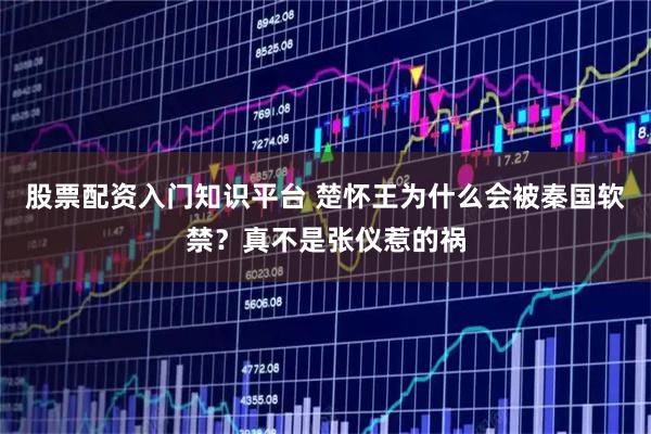 股票配资入门知识平台 楚怀王为什么会被秦国软禁？真不是张仪惹的祸
