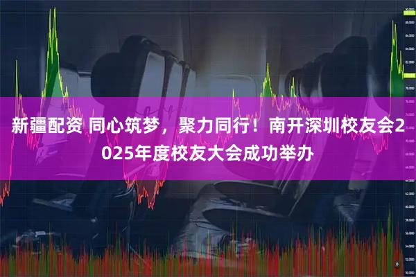 新疆配资 同心筑梦，聚力同行！南开深圳校友会2025年度校友大会成功举办