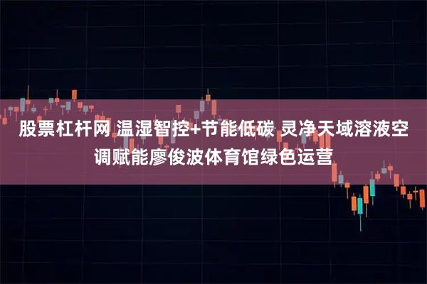 股票杠杆网 温湿智控+节能低碳 灵净天域溶液空调赋能廖俊波体育馆绿色运营