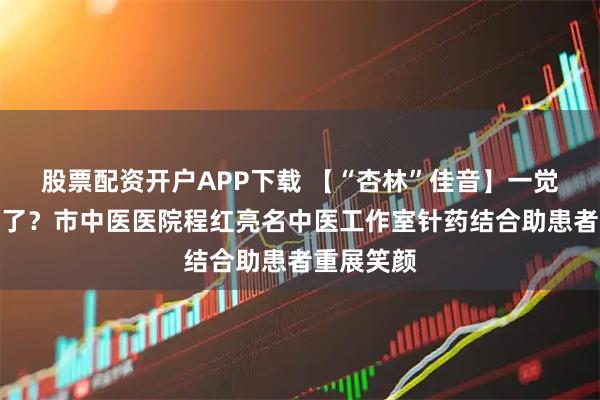 股票配资开户APP下载 【“杏林”佳音】一觉醒来面瘫了？市中医医院程红亮名中医工作室针药结合助患者重展笑颜