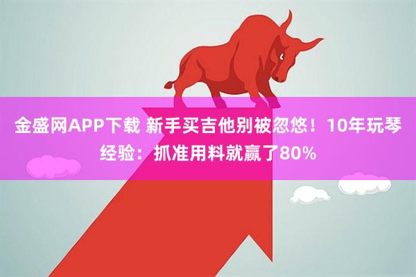 金盛网APP下载 新手买吉他别被忽悠！10年玩琴经验：抓准用料就赢了80%