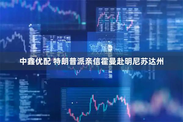 中鑫优配 特朗普派亲信霍曼赴明尼苏达州