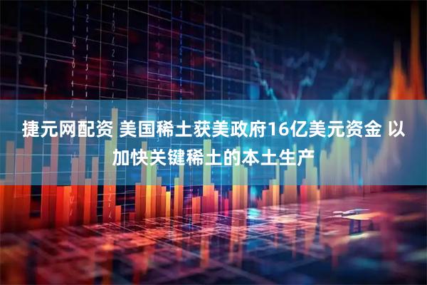 捷元网配资 美国稀土获美政府16亿美元资金 以加快关键稀土的本土生产